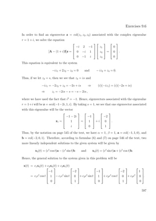 Exercises 9.6
In order to ﬁnd an eigenvector z = col(z1, z2, z3) associated with the complex eigenvalue
r = 1 + i, we solve the equation
[A − (1 + i)I]z =




−i 2 −1
0 −i 1
0 −1 i








z1
z2
z3



 =




0
0
0



 .
This equation is equivalent to the system
−iz1 + 2z2 − z3 = 0 and − iz2 + z3 = 0.
Thus, if we let z2 = s, then we see that z3 = is and
−iz1 = −2z2 + z3 = −2s + is ⇒ (i)(−iz1) = (i)(−2s + is)
⇒ z1 = −2is − s = −s − 2is ,
where we have used the fact that i2
= −1. Hence, eigenvectors associated with the eigenvalue
r = 1+i will be z = scol(−1−2i, 1, i). By taking s = 1, we see that one eigenvector associated
with this eigenvalue will be the vector
z1 =




−1 − 2i
1
i



 =




−1
1
0



 + i




−2
0
1



 .
Thus, by the notation on page 545 of the text, we have α = 1, β = 1, a = col(−1, 1, 0), and
b = col(−2, 0, 1). Therefore, according to formulas (6) and (7) on page 546 of the text, two
more linearly independent solutions to the given system will be given by
x2(t) = (et
cos t)a − (et
sin t)b and x3(t) = (et
sin t)a + (et
cos t)b.
Hence, the general solution to the system given in this problem will be
x(t) = c1x2(t) + c2x3(t) + c3x1(t)
= c1et
cos t




−1
1
0



− c1et
sin t




−2
0
1



+ c2et
sin t




−1
1
0



+ c2et
cos t




−2
0
1



+ c3et




1
0
0



.
597
 