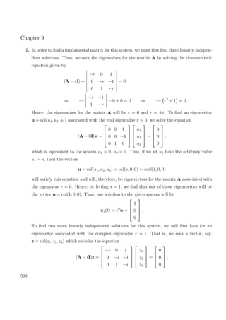 Chapter 9
7. In order to ﬁnd a fundamental matrix for this system, we must ﬁrst ﬁnd three linearly indepen-
dent solutions. Thus, we seek the eigenvalues for the matrix A by solving the characteristic
equation given by
|A − rI| =
−r 0 1
0 −r −1
0 1 −r
= 0
⇒ −r
−r −1
1 −r
− 0 + 0 = 0 ⇒ −r r2
+ 1 = 0.
Hence, the eigenvalues for the matrix A will be r = 0 and r = ±i. To ﬁnd an eigenvector
u = col(u1, u2, u3) associated with the real eigenvalue r = 0, we solve the equation
(A − 0I)u =




0 0 1
0 0 −1
0 1 0








u1
u2
u3



 =




0
0
0



 ,
which is equivalent to the system u3 = 0, u2 = 0. Thus, if we let u1 have the arbitrary value
u1 = s, then the vectors
u = col(u1, u2, u3) = col(s, 0, 0) = scol(1, 0, 0)
will satisfy this equation and will, therefore, be eigenvectors for the matrix A associated with
the eigenvalue r = 0. Hence, by letting s = 1, we ﬁnd that one of these eigenvectors will be
the vector u = col(1, 0, 0). Thus, one solution to the given system will be
x1(t) = e0
u =




1
0
0



 .
To ﬁnd two more linearly independent solutions for this system, we will ﬁrst look for an
eigenvector associated with the complex eigenvalue r = i. That is, we seek a vector, say,
z = col(z1, z2, z3) which satisﬁes the equation
(A − iI)z =




−i 0 1
0 −i −1
0 1 −i








z1
z2
z3



 =




0
0
0



 ,
598
 