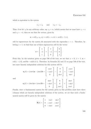 Exercises 9.6
which is equivalent to the system
iz1 = z3 and iz2 = −z3 .
Thus, if we let z3 be any arbitrary value, say z3 = is, (which means that we must have z1 = s
and z2 = −s), then we see that the vectors, given by
z = col(z1, z2, z3) = col(s, −s, is) = scol(1, −1, i),
will be eigenvectors for the matrix A associated with the eigenvalue r = i. Therefore, by
letting s = 1, we ﬁnd that one of these eigenvectors will be the vector
z =




1
−1
i



 =




1
−1
0



 + i




0
0
1



 .
From this, by the notation given on page 546 of the text, we see that α = 0, β = 1, a =
col(1, −1, 0), and b = col(0, 0, 1). Therefore, by formulas (6) and (7) on page 546 of the text,
two more linearly independent solutions for this system will be
x2(t) = (cos t)a − (sin t)b =




cos t
− cos t
0



 −




0
0
sin t



 =




cos t
− cos t
sin t




and
x3(t) = (sin t)a + (cos t)b =




sin t
− sin t
0



 +




0
0
cos t



 =




sin t
− sin t
cos t



 .
Finally, since a fundamental matrix for the system given in this problem must have three
columns which are linearly independent solutions of the system, we see that such a funda-
mental matrix will be given by the matrix
X(t) =




1 cos t sin t
0 − cos t − sin t
0 − sin t cos t



 .
599
 
