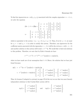 Exercises 9.6
To ﬁnd the eigenvectors z = col(z1, z2, z3) associated with the complex eigenvalue r = −1 + i,
we solve the equation
(A − (−1 + i)I)z =




−i −1 0
2 −i 1
0 1 −i








z1
z2
z3



 =




0
0
0




⇒




−i −1 0
0 i 1
0 0 0








z1
z2
z3



 =




0
0
0



 ,
which is equivalent to the system −iz1 − z2 = 0, iz2 + z3 = 0. Thus, if we let z1 = 1, we must
let z2 = −i and z3 = −1 in order to satisfy this system. Therefore, one eigenvector for the
coeﬃcient matrix associated with the eigenvalue r = −1+i will be the vector z = col(1, −i, −1)
and another solution to this system will be x(t) = t−1+i
z. We would like to ﬁnd real solutions
to this problem. Therefore, we note that by Euler’s formula we have
t−1+i
= t−1
ti
= t−1
ei ln t
= t−1
[cos(ln t) + i sin(ln t)],
where we have made use of our assumption that t > 0. Hence, the solution that we have just
found becomes
x(t) = t−1+i
z = t−1
[cos(ln t) + i sin(ln t)]z
= t−1
[cos(ln t) + i sin(ln t)]




1
−i
−1



 =




t−1
cos(ln t)
t−1
sin(ln t)
−t−1
cos(ln t)



 + i




t−1
sin(ln t)
−t−1
cos(ln t)
−t−1
sin(ln t)



 .
Thus, by Lemma 2 (adapted to systems) on page 172 of the text we see that two more linearly
independent solutions to this Cauchy-Euler system will be
x2(t) =




t−1
cos(ln t)
t−1
sin(ln t)
−t−1
cos(ln t)



 and x3(t) =




t−1
sin(ln t)
−t−1
cos(ln t)
−t−1
sin(ln t)



 ,
601
 