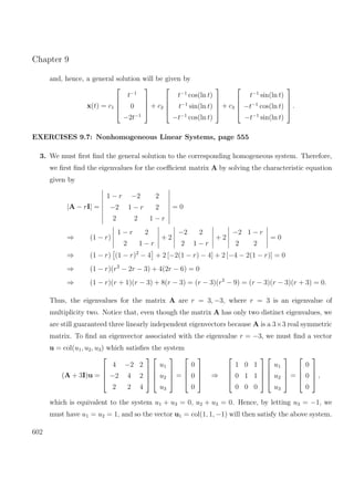 Chapter 9
and, hence, a general solution will be given by
x(t) = c1




t−1
0
−2t−1



 + c2




t−1
cos(ln t)
t−1
sin(ln t)
−t−1
cos(ln t)



 + c3




t−1
sin(ln t)
−t−1
cos(ln t)
−t−1
sin(ln t)



 .
EXERCISES 9.7: Nonhomogeneous Linear Systems, page 555
3. We must ﬁrst ﬁnd the general solution to the corresponding homogeneous system. Therefore,
we ﬁrst ﬁnd the eigenvalues for the coeﬃcient matrix A by solving the characteristic equation
given by
|A − rI| =
1 − r −2 2
−2 1 − r 2
2 2 1 − r
= 0
⇒ (1 − r)
1 − r 2
2 1 − r
+ 2
−2 2
2 1 − r
+ 2
−2 1 − r
2 2
= 0
⇒ (1 − r) (1 − r)2
− 4 + 2 [−2(1 − r) − 4] + 2 [−4 − 2(1 − r)] = 0
⇒ (1 − r)(r2
− 2r − 3) + 4(2r − 6) = 0
⇒ (1 − r)(r + 1)(r − 3) + 8(r − 3) = (r − 3)(r2
− 9) = (r − 3)(r − 3)(r + 3) = 0.
Thus, the eigenvalues for the matrix A are r = 3, −3, where r = 3 is an eigenvalue of
multiplicity two. Notice that, even though the matrix A has only two distinct eigenvalues, we
are still guaranteed three linearly independent eigenvectors because A is a 3×3 real symmetric
matrix. To ﬁnd an eigenvector associated with the eigenvalue r = −3, we must ﬁnd a vector
u = col(u1, u2, u3) which satisﬁes the system
(A + 3I)u =




4 −2 2
−2 4 2
2 2 4








u1
u2
u3



 =




0
0
0



 ⇒




1 0 1
0 1 1
0 0 0








u1
u2
u3



 =




0
0
0



 ,
which is equivalent to the system u1 + u3 = 0, u2 + u3 = 0. Hence, by letting u3 = −1, we
must have u1 = u2 = 1, and so the vector u1 = col(1, 1, −1) will then satisfy the above system.
602
 