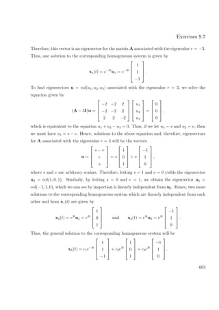 Exercises 9.7
Therefore, this vector is an eigenvector for the matrix A associated with the eigenvalue r = −3.
Thus, one solution to the corresponding homogeneous system is given by
x1(t) = e−3t
u1 = e−3t




1
1
−1



 .
To ﬁnd eigenvectors u = col(u1, u2, u3) associated with the eigenvalue r = 3, we solve the
equation given by
(A − 3I)u =




−2 −2 2
−2 −2 2
2 2 −2








u1
u2
u3



 =




0
0
0



 ,
which is equivalent to the equation u1 + u2 − u3 = 0. Thus, if we let u3 = s and u2 = v, then
we must have u1 = s − v. Hence, solutions to the above equation and, therefore, eigenvectors
for A associated with the eigenvalue r = 3 will be the vectors
u =




s − v
v
s



 = s




1
0
1



 + v




−1
1
0



 ,
where s and v are arbitrary scalars. Therefore, letting s = 1 and v = 0 yields the eigenvector
u2 = col(1, 0, 1). Similarly, by letting s = 0 and v = 1, we obtain the eigenvector u3 =
col(−1, 1, 0), which we can see by inspection is linearly independent from u2. Hence, two more
solutions to the corresponding homogeneous system which are linearly independent from each
other and from x1(t) are given by
x2(t) = e3t
u2 = e3t




1
0
1



 and x3(t) = e3t
u3 = e3t




−1
1
0



 .
Thus, the general solution to the corresponding homogeneous system will be
xh(t) = c1e−3t




1
1
−1



 + c2e3t




1
0
1



 + c3e3t




−1
1
0



 .
603
 