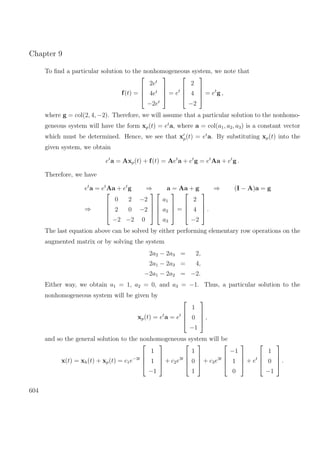 Chapter 9
To ﬁnd a particular solution to the nonhomogeneous system, we note that
f(t) =




2et
4et
−2et



 = et




2
4
−2



 = et
g ,
where g = col(2, 4, −2). Therefore, we will assume that a particular solution to the nonhomo-
geneous system will have the form xp(t) = et
a, where a = col(a1, a2, a3) is a constant vector
which must be determined. Hence, we see that xp(t) = et
a. By substituting xp(t) into the
given system, we obtain
et
a = Axp(t) + f(t) = Aet
a + et
g = et
Aa + et
g .
Therefore, we have
et
a = et
Aa + et
g ⇒ a = Aa + g ⇒ (I − A)a = g
⇒




0 2 −2
2 0 −2
−2 −2 0








a1
a2
a3



 =




2
4
−2



 .
The last equation above can be solved by either performing elementary row operations on the
augmented matrix or by solving the system
2a2 − 2a3 = 2,
2a1 − 2a3 = 4,
−2a1 − 2a2 = −2.
Either way, we obtain a1 = 1, a2 = 0, and a3 = −1. Thus, a particular solution to the
nonhomogeneous system will be given by
xp(t) = et
a = et




1
0
−1



 ,
and so the general solution to the nonhomogeneous system will be
x(t) = xh(t) + xp(t) = c1e−3t




1
1
−1



 + c2e3t




1
0
1



 + c3e3t




−1
1
0



 + et




1
0
−1



 .
604
 