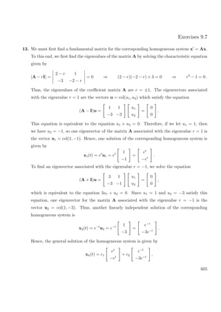 Exercises 9.7
13. We must ﬁrst ﬁnd a fundamental matrix for the corresponding homogeneous system x = Ax.
To this end, we ﬁrst ﬁnd the eigenvalues of the matrix A by solving the characteristic equation
given by
|A − rI| =
2 − r 1
−3 −2 − r
= 0 ⇒ (2 − r)(−2 − r) + 3 = 0 ⇒ r2
− 1 = 0 .
Thus, the eigenvalues of the coeﬃcient matrix A are r = ±1. The eigenvectors associated
with the eigenvalue r = 1 are the vectors u = col(u1, u2) which satisfy the equation
(A − I)u =
1 1
−3 −3
u1
u2
=
0
0
.
This equation is equivalent to the equation u1 + u2 = 0. Therefore, if we let u1 = 1, then
we have u2 = −1, so one eigenvector of the matrix A associated with the eigenvalue r = 1 is
the vector u1 = col(1, −1). Hence, one solution of the corresponding homogeneous system is
given by
x1(t) = et
u1 = et 1
−1
=
et
−et
.
To ﬁnd an eigenvector associated with the eigenvalue r = −1, we solve the equation
(A + I)u =
3 1
−3 −1
u1
u2
=
0
0
,
which is equivalent to the equation 3u1 + u2 = 0. Since u1 = 1 and u2 = −3 satisfy this
equation, one eigenvector for the matrix A associated with the eigenvalue r = −1 is the
vector u2 = col(1, −3). Thus, another linearly independent solution of the corresponding
homogeneous system is
x2(t) = e−t
u2 = e−t 1
−3
=
e−t
−3e−t
.
Hence, the general solution of the homogeneous system is given by
xh(t) = c1
et
−et
+ c2
e−t
−3e−t
,
605
 