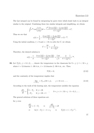 Exercises 2.3
The last integral can be found by integrating by parts twice which leads back to an integral
similar to the original. Combining these two similar integrals and simplifying, we obtain
e2t
cos
πt
12
dt =
e2t
2 cos πt
12
+ π
12
sin πt
12
4 + ( π
12
)2
+ C.
Thus we see that
x(t) =
1
2
−
2 cos πt
12
+ π
12
sin πt
12
4 + ( π
12
)2
+ Ce−2t
.
Using the initial condition, t = 0 and x = 10, to solve for C, we obtain
C =
19
2
+
2
4 + ( π
12
)2
.
Therefore, the desired solution is
x(t) =
1
2
−
2 cos πt
12
+ π
12
sin πt
12
4 + ( π
12
)2
+
19
2
+
2
4 + ( π
12
)2
e−2t
.
39. Let Tj(t), j = 0, 1, 2, . . ., denote the temperature in the classroom for 9 + j ≤ t < 10 + j,
where t = 13 denotes 1 : 00 p.m., t = 14 denotes 2 : 00 p.m., etc. Then
T(9) = 0, (2.12)
and the continuity of the temperature implies that
lim
t→10+j
= Tj+1(10 + j), j = 0, 1, 2, . . . . (2.13)
According to the work of the heating unit, the temperature satisﬁes the equation
dTj
dt
=
1 − Tj , if j = 2k
−Tj , if j = 2k + 1
, 9 + j < t < 10 + j k = 0, 1, . . . .
The general solutions of these equations are:
for j even
dTj
dt
= 1 − Tj ⇒
dTj
1 − Tj
= dt
⇒ ln |1 − Tj| = −t + cj ⇒ Tj(t) = 1 − Cje−t
;
57
 