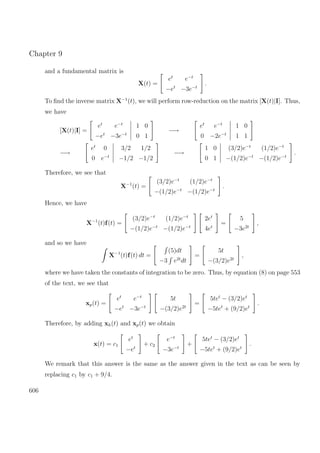 Chapter 9
and a fundamental matrix is
X(t) =
et
e−t
−et
−3e−t
.
To ﬁnd the inverse matrix X−1
(t), we will perform row-reduction on the matrix [X(t)|I]. Thus,
we have
[X(t)|I] =
et
e−t
−et
−3e−t
1 0
0 1
−→
et
e−t
0 −2e−t
1 0
1 1
−→
et
0
0 e−t
3/2 1/2
−1/2 −1/2
−→
1 0
0 1
(3/2)e−t
(1/2)e−t
−(1/2)e−t
−(1/2)e−t
.
Therefore, we see that
X−1
(t) =
(3/2)e−t
(1/2)e−t
−(1/2)e−t
−(1/2)e−t
.
Hence, we have
X−1
(t)f(t) =
(3/2)e−t
(1/2)e−t
−(1/2)e−t
−(1/2)e−t
2et
4et
=
5
−3e2t
,
and so we have
X−1
(t)f(t) dt =
(5)dt
−3 e2t
dt
=
5t
−(3/2)e2t
,
where we have taken the constants of integration to be zero. Thus, by equation (8) on page 553
of the text, we see that
xp(t) =
et
e−t
−et
−3e−t
5t
−(3/2)e2t
=
5tet
− (3/2)et
−5tet
+ (9/2)et
.
Therefore, by adding xh(t) and xp(t) we obtain
x(t) = c1
et
−et
+ c2
e−t
−3e−t
+
5tet
− (3/2)et
−5tet
+ (9/2)et
.
We remark that this answer is the same as the answer given in the text as can be seen by
replacing c1 by c1 + 9/4.
606
 