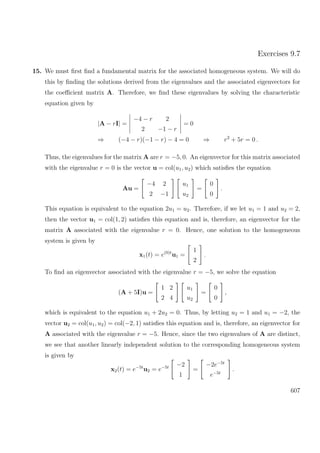 Exercises 9.7
15. We must ﬁrst ﬁnd a fundamental matrix for the associated homogeneous system. We will do
this by ﬁnding the solutions derived from the eigenvalues and the associated eigenvectors for
the coeﬃcient matrix A. Therefore, we ﬁnd these eigenvalues by solving the characteristic
equation given by
|A − rI| =
−4 − r 2
2 −1 − r
= 0
⇒ (−4 − r)(−1 − r) − 4 = 0 ⇒ r2
+ 5r = 0 .
Thus, the eigenvalues for the matrix A are r = −5, 0. An eigenvector for this matrix associated
with the eigenvalue r = 0 is the vector u = col(u1, u2) which satisﬁes the equation
Au =
−4 2
2 −1
u1
u2
=
0
0
.
This equation is equivalent to the equation 2u1 = u2. Therefore, if we let u1 = 1 and u2 = 2,
then the vector u1 = col(1, 2) satisﬁes this equation and is, therefore, an eigenvector for the
matrix A associated with the eigenvalue r = 0. Hence, one solution to the homogeneous
system is given by
x1(t) = e(0)t
u1 =
1
2
.
To ﬁnd an eigenvector associated with the eigenvalue r = −5, we solve the equation
(A + 5I)u =
1 2
2 4
u1
u2
=
0
0
,
which is equivalent to the equation u1 + 2u2 = 0. Thus, by letting u2 = 1 and u1 = −2, the
vector u2 = col(u1, u2) = col(−2, 1) satisﬁes this equation and is, therefore, an eigenvector for
A associated with the eigenvalue r = −5. Hence, since the two eigenvalues of A are distinct,
we see that another linearly independent solution to the corresponding homogeneous system
is given by
x2(t) = e−5t
u2 = e−5t −2
1
=
−2e−5t
e−5t
.
607
 
