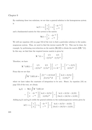 Chapter 9
By combining these two solutions, we see that a general solution to the homogeneous system
is
xh(t) = c1
1
2
+ c2
−2e−5t
e−5t
and a fundamental matrix for this system is the matrix
X(t) =
1 −2e−5t
2 e−5t
.
We will use equation (10) on page 553 of the text to ﬁnd a particular solution to the nonho-
mogeneous system. Thus, we need to ﬁnd the inverse matrix X−1
(t). This can be done, for
example, by performing row-reduction on the matrix [X(t)|I] to obtain the matrix [I|X−1
(t)].
In this way, we ﬁnd that the required inverse matrix is given by
X−1
(t) =
1/5 2/5
−(2/5)e5t
(1/5)e5t
.
Therefore, we have
X−1
(t)f(t) =
1/5 2/5
−(2/5)e5t
(1/5)e5t
t−1
4 + 2t−1
=
t−1
+ (8/5)
(4/5)e5t
.
From this we see that
X−1
(t)f(t) dt =
[t−1
+ (8/5)] dt
(4/5)e5t
dt
=
ln |t| + (8/5)t
(4/25)e5t
,
where we have taken the constants of integration to be zero. Hence, by equation (10) on
page 553 of the text, we obtain
xp(t) = X(t) X−1
(t)f(t) dt
=
1 −2e−5t
2 e−5t
ln |t| + (8/5)t
(4/25)e5t
=
ln |t| + (8/5)t − (8/25)
2 ln |t| + (16/5)t + (4/25)
.
Adding xh(t) and xp(t) yields the general solution to the nonhomogeneous system given by
x(t) = c1
1
2
+ c2
−2e−5t
e−5t
+
ln |t| + (8/5)t − (8/25)
2 ln |t| + (16/5)t + (4/25)
.
608
 