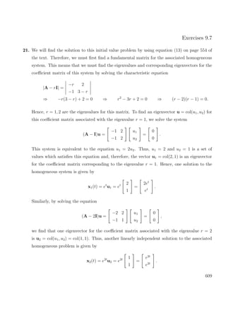 Exercises 9.7
21. We will ﬁnd the solution to this initial value problem by using equation (13) on page 554 of
the text. Therefore, we must ﬁrst ﬁnd a fundamental matrix for the associated homogeneous
system. This means that we must ﬁnd the eigenvalues and corresponding eigenvectors for the
coeﬃcient matrix of this system by solving the characteristic equation
|A − rI| =
−r 2
−1 3 − r
⇒ −r(3 − r) + 2 = 0 ⇒ r2
− 3r + 2 = 0 ⇒ (r − 2)(r − 1) = 0.
Hence, r = 1, 2 are the eigenvalues for this matrix. To ﬁnd an eigenvector u = col(u1, u2) for
this coeﬃcient matrix associated with the eigenvalue r = 1, we solve the system
(A − I)u =
−1 2
−1 2
u1
u2
=
0
0
.
This system is equivalent to the equation u1 = 2u2. Thus, u1 = 2 and u2 = 1 is a set of
values which satisﬁes this equation and, therefore, the vector u1 = col(2, 1) is an eigenvector
for the coeﬃcient matrix corresponding to the eigenvalue r = 1. Hence, one solution to the
homogeneous system is given by
x1(t) = et
u1 = et 2
1
=
2et
et
.
Similarly, by solving the equation
(A − 2I)u =
−2 2
−1 1
u1
u2
=
0
0
,
we ﬁnd that one eigenvector for the coeﬃcient matrix associated with the eigenvalue r = 2
is u2 = col(u1, u2) = col(1, 1). Thus, another linearly independent solution to the associated
homogeneous problem is given by
x2(t) = e2t
u2 = e2t 1
1
=
e2t
e2t
.
609
 