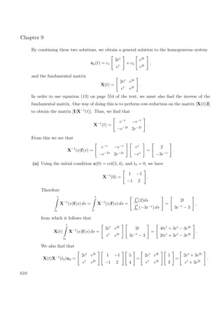Chapter 9
By combining these two solutions, we obtain a general solution to the homogeneous system
xh(t) = c1
2et
et
+ c2
e2t
e2t
,
and the fundamental matrix
X(t) =
2et
e2t
et
e2t
.
In order to use equation (13) on page 554 of the text, we must also ﬁnd the inverse of the
fundamental matrix. One way of doing this is to perform row-reduction on the matrix [X(t)|I]
to obtain the matrix [I|X−1
(t)]. Thus, we ﬁnd that
X−1
(t) =
e−t
−e−t
−e−2t
2e−2t
.
From this we see that
X−1
(s)f(s) =
e−s
−e−s
−e−2s
2e−2s
es
−es
=
2
−3e−s
.
(a) Using the initial condition x(0) = col(5, 4), and t0 = 0, we have
X−1
(0) =
1 −1
−1 2
.
Therefore
t
t0
X−1
(s)f(s) ds =
t
0
X−1
(s)f(s) ds =
t
0
(2)ds
t
0
(−3e−s
) ds
=
2t
3e−t
− 3
,
from which it follows that
X(t)
t
t0
X−1
(s)f(s) ds =
2et
e2t
et
e2t
2t
3e−t
− 3
=
4tet
+ 3et
− 3e2t
2tet
+ 3et
− 3e2t
.
We also ﬁnd that
X(t)X−1
(t0)x0 =
2et
e2t
et
e2t
1 −1
−1 2
5
4
=
2et
e2t
et
e2t
1
3
=
2et
+ 3e2t
et
+ 3e2t
.
610
 