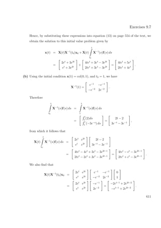 Exercises 9.7
Hence, by substituting these expressions into equation (13) on page 554 of the text, we
obtain the solution to this initial value problem given by
x(t) = X(t)X−1
(t0)x0 + X(t)
t
t0
X−1
(s)f(s) ds
=
2et
+ 3e2t
et
+ 3e2t
+
4tet
+ 3et
− 3e2t
2tet
+ 3et
− 3e2t
=
4tet
+ 5et
2tet
+ 4et
.
(b) Using the initial condition x(1) = col(0, 1), and t0 = 1, we have
X−1
(1) =
e−1
−e−1
−e−2
2e−2
.
Therefore
t
t0
X−1
(s)f(s) ds =
t
1
X−1
(s)f(s) ds
=
t
1
(2)ds
t
1
(−3e−s
) ds
=
2t − 2
3e−t
− 3e−1
,
from which it follows that
X(t)
t
t0
X−1
(s)f(s) ds =
2et
e2t
et
e2t
2t − 2
3e−t
− 3e−1
=
4tet
− 4et
+ 3et
− 3e2t−1
2tet
− 2et
+ 3et
− 3e2t−1
=
4tet
− et
− 3e2t−1
2tet
+ et
− 3e2t−1
.
We also ﬁnd that
X(t)X−1
(t0)x0 =
2et
e2t
et
e2t
e−1
−e−1
−e−2
2e−2
0
1
=
2et
e2t
et
e2t
−e−1
2e−2
=
−2et−1
+ 2e2t−2
−et−1
+ 2e2t−2
.
611
 