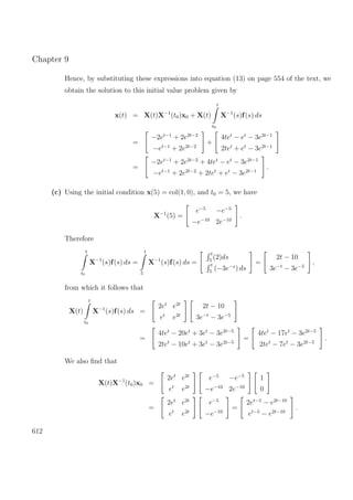 Chapter 9
Hence, by substituting these expressions into equation (13) on page 554 of the text, we
obtain the solution to this initial value problem given by
x(t) = X(t)X−1
(t0)x0 + X(t)
t
t0
X−1
(s)f(s) ds
=
−2et−1
+ 2e2t−2
−et−1
+ 2e2t−2
+
4tet
− et
− 3e2t−1
2tet
+ et
− 3e2t−1
=
−2et−1
+ 2e2t−2
+ 4tet
− et
− 3e2t−1
−et−1
+ 2e2t−2
+ 2tet
+ et
− 3e2t−1
.
(c) Using the initial condition x(5) = col(1, 0), and t0 = 5, we have
X−1
(5) =
e−5
−e−5
−e−10
2e−10
.
Therefore
t
t0
X−1
(s)f(s) ds =
t
5
X−1
(s)f(s) ds =
t
5
(2)ds
t
5
(−3e−s
) ds
=
2t − 10
3e−t
− 3e−5
,
from which it follows that
X(t)
t
t0
X−1
(s)f(s) ds =
2et
e2t
et
e2t
2t − 10
3e−t
− 3e−5
=
4tet
− 20et
+ 3et
− 3e2t−5
2tet
− 10et
+ 3et
− 3e2t−5
=
4tet
− 17et
− 3e2t−5
2tet
− 7et
− 3e2t−5
.
We also ﬁnd that
X(t)X−1
(t0)x0 =
2et
e2t
et
e2t
e−5
−e−5
−e−10
2e−10
1
0
=
2et
e2t
et
e2t
e−5
−e−10
=
2et−5
− e2t−10
et−5
− e2t−10
.
612
 