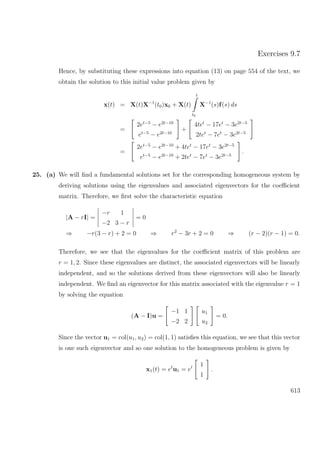 Exercises 9.7
Hence, by substituting these expressions into equation (13) on page 554 of the text, we
obtain the solution to this initial value problem given by
x(t) = X(t)X−1
(t0)x0 + X(t)
t
t0
X−1
(s)f(s) ds
=
2et−5
− e2t−10
et−5
− e2t−10
+
4tet
− 17et
− 3e2t−5
2tet
− 7et
− 3e2t−5
=
2et−5
− e2t−10
+ 4tet
− 17et
− 3e2t−5
et−5
− e2t−10
+ 2tet
− 7et
− 3e2t−5
.
25. (a) We will ﬁnd a fundamental solutions set for the corresponding homogeneous system by
deriving solutions using the eigenvalues and associated eigenvectors for the coeﬃcient
matrix. Therefore, we ﬁrst solve the characteristic equation
|A − rI| =
−r 1
−2 3 − r
= 0
⇒ −r(3 − r) + 2 = 0 ⇒ r2
− 3r + 2 = 0 ⇒ (r − 2)(r − 1) = 0.
Therefore, we see that the eigenvalues for the coeﬃcient matrix of this problem are
r = 1, 2. Since these eigenvalues are distinct, the associated eigenvectors will be linearly
independent, and so the solutions derived from these eigenvectors will also be linearly
independent. We ﬁnd an eigenvector for this matrix associated with the eigenvalue r = 1
by solving the equation
(A − I)u =
−1 1
−2 2
u1
u2
= 0.
Since the vector u1 = col(u1, u2) = col(1, 1) satisﬁes this equation, we see that this vector
is one such eigenvector and so one solution to the homogeneous problem is given by
x1(t) = et
u1 = et 1
1
.
613
 