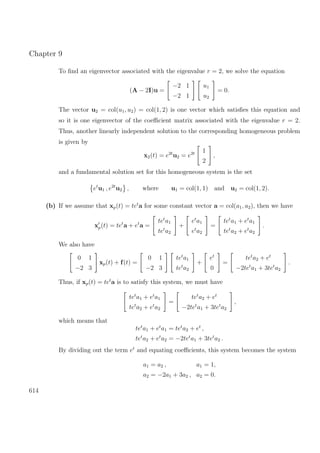 Chapter 9
To ﬁnd an eigenvector associated with the eigenvalue r = 2, we solve the equation
(A − 2I)u =
−2 1
−2 1
u1
u2
= 0.
The vector u2 = col(u1, u2) = col(1, 2) is one vector which satisﬁes this equation and
so it is one eigenvector of the coeﬃcient matrix associated with the eigenvalue r = 2.
Thus, another linearly independent solution to the corresponding homogeneous problem
is given by
x2(t) = e2t
u2 = e2t 1
2
,
and a fundamental solution set for this homogeneous system is the set
et
u1 , e2t
u2 , where u1 = col(1, 1) and u2 = col(1, 2).
(b) If we assume that xp(t) = tet
a for some constant vector a = col(a1, a2), then we have
xp(t) = tet
a + et
a =
tet
a1
tet
a2
+
et
a1
et
a2
=
tet
a1 + et
a1
tet
a2 + et
a2
.
We also have
0 1
−2 3
xp(t) + f(t) =
0 1
−2 3
tet
a1
tet
a2
+
et
0
=
tet
a2 + et
−2tet
a1 + 3tet
a2
.
Thus, if xp(t) = tet
a is to satisfy this system, we must have
tet
a1 + et
a1
tet
a2 + et
a2
=
tet
a2 + et
−2tet
a1 + 3tet
a2
,
which means that
tet
a1 + et
a1 = tet
a2 + et
,
tet
a2 + et
a2 = −2tet
a1 + 3tet
a2 .
By dividing out the term et
and equating coeﬃcients, this system becomes the system
a1 = a2 , a1 = 1,
a2 = −2a1 + 3a2 , a2 = 0.
614
 