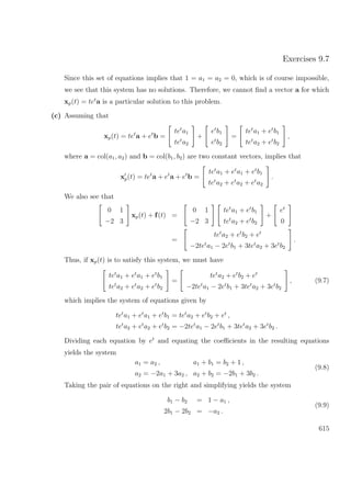 Exercises 9.7
Since this set of equations implies that 1 = a1 = a2 = 0, which is of course impossible,
we see that this system has no solutions. Therefore, we cannot ﬁnd a vector a for which
xp(t) = tet
a is a particular solution to this problem.
(c) Assuming that
xp(t) = tet
a + et
b =
tet
a1
tet
a2
+
et
b1
et
b2
=
tet
a1 + et
b1
tet
a2 + et
b2
,
where a = col(a1, a2) and b = col(b1, b2) are two constant vectors, implies that
xp(t) = tet
a + et
a + et
b =
tet
a1 + et
a1 + et
b1
tet
a2 + et
a2 + et
a2
.
We also see that
0 1
−2 3
xp(t) + f(t) =
0 1
−2 3
tet
a1 + et
b1
tet
a2 + et
b2
+
et
0
=
tet
a2 + et
b2 + et
−2tet
a1 − 2et
b1 + 3tet
a2 + 3et
b2
.
Thus, if xp(t) is to satisfy this system, we must have
tet
a1 + et
a1 + et
b1
tet
a2 + et
a2 + et
b2
=
tet
a2 + et
b2 + et
−2tet
a1 − 2et
b1 + 3tet
a2 + 3et
b2
, (9.7)
which implies the system of equations given by
tet
a1 + et
a1 + et
b1 = tet
a2 + et
b2 + et
,
tet
a2 + et
a2 + et
b2 = −2tet
a1 − 2et
b1 + 3tet
a2 + 3et
b2 .
Dividing each equation by et
and equating the coeﬃcients in the resulting equations
yields the system
a1 = a2 , a1 + b1 = b2 + 1 ,
a2 = −2a1 + 3a2 , a2 + b2 = −2b1 + 3b2 .
(9.8)
Taking the pair of equations on the right and simplifying yields the system
b1 − b2 = 1 − a1 ,
2b1 − 2b2 = −a2 .
(9.9)
615
 