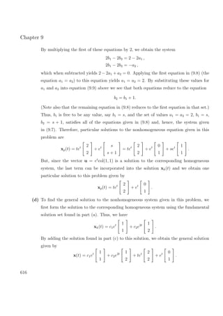Chapter 9
By multiplying the ﬁrst of these equations by 2, we obtain the system
2b1 − 2b2 = 2 − 2a1 ,
2b1 − 2b2 = −a2 ,
which when subtracted yields 2 − 2a1 + a2 = 0. Applying the ﬁrst equation in (9.8) (the
equation a1 = a2) to this equation yields a1 = a2 = 2. By substituting these values for
a1 and a2 into equation (9.9) above we see that both equations reduce to the equation
b2 = b1 + 1.
(Note also that the remaining equation in (9.8) reduces to the ﬁrst equation in that set.)
Thus, b1 is free to be any value, say b1 = s, and the set of values a1 = a2 = 2, b1 = s,
b2 = s + 1, satisﬁes all of the equations given in (9.8) and, hence, the system given
in (9.7). Therefore, particular solutions to the nonhomogeneous equation given in this
problem are
xp(t) = tet 2
2
+ et s
s + 1
= tet 2
2
+ et 0
1
+ set 1
1
.
But, since the vector u = et
col(1, 1) is a solution to the corresponding homogeneous
system, the last term can be incorporated into the solution xh(t) and we obtain one
particular solution to this problem given by
xp(t) = tet 2
2
+ et 0
1
.
(d) To ﬁnd the general solution to the nonhomogeneous system given in this problem, we
ﬁrst form the solution to the corresponding homogeneous system using the fundamental
solution set found in part (a). Thus, we have
xh(t) = c1et 1
1
+ c2e2t 1
2
.
By adding the solution found in part (c) to this solution, we obtain the general solution
given by
x(t) = c1et 1
1
+ c2e2t 1
2
+ tet 2
2
+ et 0
1
.
616
 