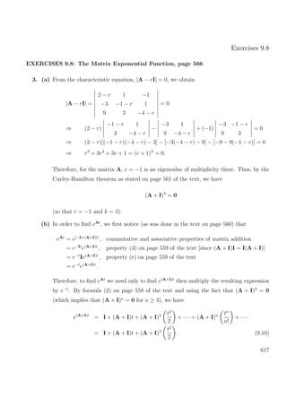 Exercises 9.8
EXERCISES 9.8: The Matrix Exponential Function, page 566
3. (a) From the characteristic equation, |A − rI| = 0, we obtain
|A − rI| =
2 − r 1 −1
−3 −1 − r 1
9 3 −4 − r
= 0
⇒ (2 − r)
−1 − r 1
3 −4 − r
−
−3 1
9 −4 − r
+ (−1)
−3 −1 − r
9 3
= 0
⇒ (2 − r)[(−1 − r)(−4 − r) − 3] − [−3(−4 − r) − 9] − [−9 − 9(−1 − r)] = 0
⇒ r3
+ 3r2
+ 3r + 1 = (r + 1)3
= 0.
Therefore, for the matrix A, r = −1 is an eigenvalue of multiplicity three. Thus, by the
Cayley-Hamilton theorem as stated on page 561 of the text, we have
(A + I)3
= 0
(so that r = −1 and k = 3).
(b) In order to ﬁnd eAt
, we ﬁrst notice (as was done in the text on page 560) that
eAt
= e[−I+(A+I)]t
, commutative and associative properties of matrix addition
= e−It
e(A+I)t
, property (d) on page 559 of the text [since (A + I)I = I(A + I)]
= e−t
Ie(A+I)t
, property (e) on page 559 of the text
= e−t
e(A+I)t
.
Therefore, to ﬁnd eAt
we need only to ﬁnd e(A+I)t
then multiply the resulting expression
by e−t
. By formula (2) on page 558 of the text and using the fact that (A + I)3
= 0
(which implies that (A + I)n
= 0 for n ≥ 3), we have
e(A+I)t
= I + (A + I)t + (A + I)2 t2
2
+ · · · + (A + I)n tn
n!
+ · · ·
= I + (A + I)t + (A + I)2 t2
2
. (9.10)
617
 