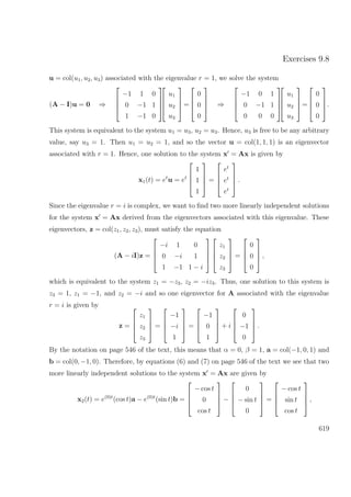 Exercises 9.8
u = col(u1, u2, u3) associated with the eigenvalue r = 1, we solve the system
(A − I)u = 0 ⇒




−1 1 0
0 −1 1
1 −1 0








u1
u2
u3



=




0
0
0



 ⇒




−1 0 1
0 −1 1
0 0 0








u1
u2
u3



=




0
0
0



.
This system is equivalent to the system u1 = u3, u2 = u3. Hence, u3 is free to be any arbitrary
value, say u3 = 1. Then u1 = u2 = 1, and so the vector u = col(1, 1, 1) is an eigenvector
associated with r = 1. Hence, one solution to the system x = Ax is given by
x1(t) = et
u = et




1
1
1



 =




et
et
et



 .
Since the eigenvalue r = i is complex, we want to ﬁnd two more linearly independent solutions
for the system x = Ax derived from the eigenvectors associated with this eigenvalue. These
eigenvectors, z = col(z1, z2, z3), must satisfy the equation
(A − iI)z =




−i 1 0
0 −i 1
1 −1 1 − i








z1
z2
z3



 =




0
0
0



 ,
which is equivalent to the system z1 = −z3, z2 = −iz3. Thus, one solution to this system is
z3 = 1, z1 = −1, and z2 = −i and so one eigenvector for A associated with the eigenvalue
r = i is given by
z =




z1
z2
z3



 =




−1
−i
1



 =




−1
0
1



 + i




0
−1
0



 .
By the notation on page 546 of the text, this means that α = 0, β = 1, a = col(−1, 0, 1) and
b = col(0, −1, 0). Therefore, by equations (6) and (7) on page 546 of the text we see that two
more linearly independent solutions to the system x = Ax are given by
x2(t) = e(0)t
(cos t)a − e(0)t
(sin t)b =




− cos t
0
cos t



 −




0
− sin t
0



 =




− cos t
sin t
cos t



 ,
619
 