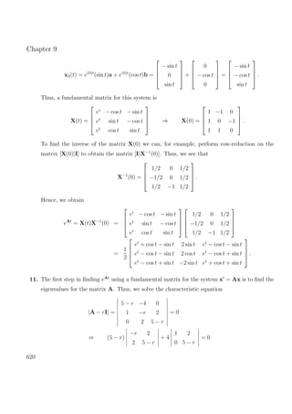 Chapter 9
x3(t) = e(0)t
(sin t)a + e(0)t
(cos t)b =




− sin t
0
sin t



 +




0
− cos t
0



 =




− sin t
− cos t
sin t



 .
Thus, a fundamental matrix for this system is
X(t) =




et
− cos t − sin t
et
sin t − cos t
et
cos t sin t



 ⇒ X(0) =




1 −1 0
1 0 −1
1 1 0



 .
To ﬁnd the inverse of the matrix X(0) we can, for example, perform row-reduction on the
matrix [X(0)|I] to obtain the matrix [I|X−1
(0)]. Thus, we see that
X−1
(0) =




1/2 0 1/2
−1/2 0 1/2
1/2 −1 1/2



 .
Hence, we obtain
eAt
= X(t)X−1
(0) =




et
− cos t − sin t
et
sin t − cos t
et
cos t sin t








1/2 0 1/2
−1/2 0 1/2
1/2 −1 1/2




=
1
2




et
+ cos t − sin t 2 sin t et
− cos t − sin t
et
− cos t − sin t 2 cos t et
− cos t + sin t
et
− cos t + sin t −2 sin t et
+ cos t + sin t



 .
11. The ﬁrst step in ﬁnding eAt
using a fundamental matrix for the system x = Ax is to ﬁnd the
eigenvalues for the matrix A. Thus, we solve the characteristic equation
|A − rI| =
5 − r −4 0
1 −r 2
0 2 5 − r
= 0
⇒ (5 − r)
−r 2
2 5 − r
+ 4
1 2
0 5 − r
= 0
620
 