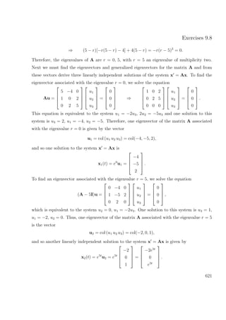 Exercises 9.8
⇒ (5 − r)[−r(5 − r) − 4] + 4(5 − r) = −r(r − 5)2
= 0.
Therefore, the eigenvalues of A are r = 0, 5, with r = 5 an eigenvalue of multiplicity two.
Next we must ﬁnd the eigenvectors and generalized eigenvectors for the matrix A and from
these vectors derive three linearly independent solutions of the system x = Ax. To ﬁnd the
eigenvector associated with the eigenvalue r = 0, we solve the equation
Au =




5 −4 0
1 0 2
0 2 5








u1
u2
u3



 =




0
0
0



 ⇒




1 0 2
0 2 5
0 0 0








u1
u2
u3



 =




0
0
0



 .
This equation is equivalent to the system u1 = −2u3, 2u2 = −5u3 and one solution to this
system is u3 = 2, u1 = −4, u2 = −5. Therefore, one eigenvector of the matrix A associated
with the eigenvalue r = 0 is given by the vector
u1 = col (u1 u2 u3) = col(−4, −5, 2),
and so one solution to the system x = Ax is
x1(t) = e0
u1 =




−4
−5
2



 .
To ﬁnd an eigenvector associated with the eigenvalue r = 5, we solve the equation
(A − 5I)u =




0 −4 0
1 −5 2
0 2 0








u1
u2
u3



 =




0
0
0



 ,
which is equivalent to the system u2 = 0, u1 = −2u3. One solution to this system is u3 = 1,
u1 = −2, u2 = 0. Thus, one eigenvector of the matrix A associated with the eigenvalue r = 5
is the vector
u2 = col (u1 u2 u3) = col(−2, 0, 1),
and so another linearly independent solution to the system x = Ax is given by
x2(t) = e5t
u2 = e5t




−2
0
1



 =




−2e5t
0
e5t



 .
621
 