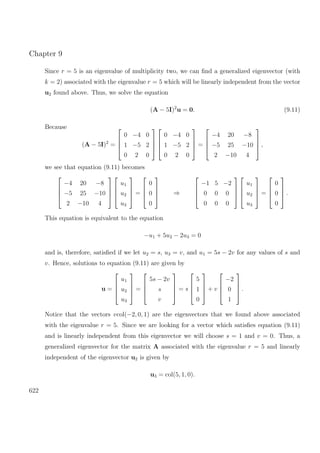 Chapter 9
Since r = 5 is an eigenvalue of multiplicity two, we can ﬁnd a generalized eigenvector (with
k = 2) associated with the eigenvalue r = 5 which will be linearly independent from the vector
u2 found above. Thus, we solve the equation
(A − 5I)2
u = 0. (9.11)
Because
(A − 5I)2
=




0 −4 0
1 −5 2
0 2 0








0 −4 0
1 −5 2
0 2 0



 =




−4 20 −8
−5 25 −10
2 −10 4



 ,
we see that equation (9.11) becomes




−4 20 −8
−5 25 −10
2 −10 4








u1
u2
u3



 =




0
0
0



 ⇒




−1 5 −2
0 0 0
0 0 0








u1
u2
u3



 =




0
0
0



 .
This equation is equivalent to the equation
−u1 + 5u2 − 2u3 = 0
and is, therefore, satisﬁed if we let u2 = s, u3 = v, and u1 = 5s − 2v for any values of s and
v. Hence, solutions to equation (9.11) are given by
u =




u1
u2
u3



 =




5s − 2v
s
v



 = s




5
1
0



 + v




−2
0
1



 .
Notice that the vectors vcol(−2, 0, 1) are the eigenvectors that we found above associated
with the eigenvalue r = 5. Since we are looking for a vector which satisﬁes equation (9.11)
and is linearly independent from this eigenvector we will choose s = 1 and v = 0. Thus, a
generalized eigenvector for the matrix A associated with the eigenvalue r = 5 and linearly
independent of the eigenvector u2 is given by
u3 = col(5, 1, 0).
622
 
