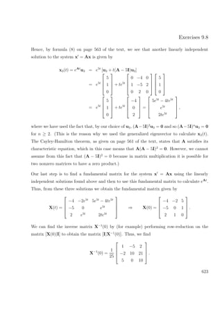 Exercises 9.8
Hence, by formula (8) on page 563 of the text, we see that another linearly independent
solution to the system x = Ax is given by
x3(t) = eAt
u3 = e5t
[u3 + t(A − 5I)u3]
= e5t




5
1
0



 + te5t




0 −4 0
1 −5 2
0 2 0








5
1
0




= e5t




5
1
0



 + te5t




−4
0
2



 =




5e5t
− 4te5t
e5t
2te5t



 ,
where we have used the fact that, by our choice of u3, (A−5I)2
u3 = 0 and so (A−5I)n
u3 = 0
for n ≥ 2. (This is the reason why we used the generalized eigenvector to calculate x3(t).
The Cayley-Hamilton theorem, as given on page 561 of the text, states that A satisﬁes its
characteristic equation, which in this case means that A(A − 5I)2
= 0. However, we cannot
assume from this fact that (A − 5I)2
= 0 because in matrix multiplication it is possible for
two nonzero matrices to have a zero product.)
Our last step is to ﬁnd a fundamental matrix for the system x = Ax using the linearly
independent solutions found above and then to use this fundamental matrix to calculate eAt
.
Thus, from these three solutions we obtain the fundamental matrix given by
X(t) =




−4 −2e5t
5e5t
− 4te5t
−5 0 e5t
2 e5t
2te5t



 ⇒ X(0) =




−4 −2 5
−5 0 1
2 1 0



 .
We can ﬁnd the inverse matrix X−1
(0) by (for example) performing row-reduction on the
matrix [X(0)|I] to obtain the matrix [I|X−1
(0)]. Thus, we ﬁnd
X−1
(0) =
1
25




1 −5 2
−2 10 21
5 0 10



 .
623
 