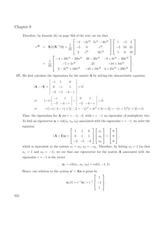 Chapter 9
Therefore, by formula (6) on page 562 of the text, we see that
eAt
= X(t)X−1
(0) =
1
25




−4 −2e5t
5e5t
− 4te5t
−5 0 e5t
2 e5t
2te5t








1 −5 2
−2 10 21
5 0 10




=
1
25




−4 + 29e5t
− 20te5t
20 − 20e5t
−8 + 8e5t
− 40te5t
−5 + 5e5t
25 −10 + 10e5t
2 − 2e5t
+ 10te5t
−10 + 10e5t
4 + 21e5t
+ 20te5t



 .
17. We ﬁrst calculate the eigenvalues for the matrix A by solving the characteristic equation
|A − rI| =
−r 1 0
0 −r 1
−2 −5 −4 − r
= 0
⇒ (−r)
−r 1
−5 −4 − r
−
0 1
−2 −4 − r
= 0
⇒ −r[−r(−4 − r) + 5] − 2 = − r3
+ 4r2
+ 5r + 2 = −(r + 1)2
(r + 2) = 0.
Thus, the eigenvalues for A are r = −1, −2, with r = −1 an eigenvalue of multiplicity two.
To ﬁnd an eigenvector u = col(u1, u2, u3) associated with the eigenvalue r = −1, we solve the
equation
(A + I)u =




1 1 0
0 1 1
−2 −5 −3








u1
u2
u3



 =




0
0
0



 ,
which is equivalent to the system u1 = u3, u2 = −u3. Therefore, by letting u3 = 1 (so that
u1 = 1 and u2 = −1), we see that one eigenvector for the matrix A associated with the
eigenvalue r = −1 is the vector
u1 = col(u1 , u2 , u3) = col(1, −1, 1).
Hence, one solution to the system x = Ax is given by
x1(t) = e−t
u1 = e−t




1
−1
1



 .
624
 