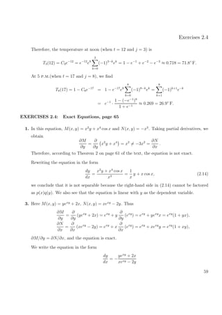 Exercises 2.4
Therefore, the temperature at noon (when t = 12 and j = 3) is
T3(12) = C3e−12
= e−12
e9
3
k=0
(−1)3−k
ek
= 1 − e−1
+ e−2
− e−3
≈ 0.718 = 71.8◦
F.
At 5 p.m.(when t = 17 and j = 8), we ﬁnd
T8(17) = 1 − C8e−17
= 1 − e−17
e9
8
k=0
(−1)8−k
ek
=
8
k=1
(−1)k+1
e−k
= e−1
·
1 − (−e−1
)8
1 + e−1
≈ 0.269 = 26.9◦
F.
EXERCISES 2.4: Exact Equations, page 65
1. In this equation, M(x, y) = x2
y + x4
cos x and N(x, y) = −x3
. Taking partial derivatives, we
obtain
∂M
∂y
=
∂
∂y
x2
y + x4
= x2
= −3x2
=
∂N
∂x
.
Therefore, according to Theorem 2 on page 61 of the text, the equation is not exact.
Rewriting the equation in the form
dy
dx
=
x2
y + x4
cos x
x3
=
1
x
y + x cos x, (2.14)
we conclude that it is not separable because the right-hand side in (2.14) cannot be factored
as p(x)q(y). We also see that the equation is linear with y as the dependent variable.
3. Here M(x, y) = yexy
+ 2x, N(x, y) = xexy
− 2y. Thus
∂M
∂y
=
∂
∂y
(yexy
+ 2x) = exy
+ y
∂
∂y
(exy
) = exy
+ yexy
x = exy
(1 + yx),
∂N
∂x
=
∂
∂x
(xexy
− 2y) = exy
+ x
∂
∂x
(exy
) = exy
+ xexy
y = exy
(1 + xy),
∂M/∂y = ∂N/∂x, and the equation is exact.
We write the equation in the form
dy
dx
= −
yexy
+ 2x
xexy − 2y
59
 