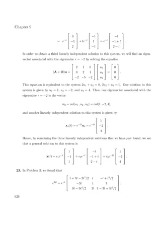 Chapter 9
= e−t




0
−1
2



 + te−t




−1
1
−1



 = e−t




−t
−1 + t
2 − t



 .
In order to obtain a third linearly independent solution to this system, we will ﬁnd an eigen-
vector associated with the eigenvalue r = −2 by solving the equation
(A + 2I)u =




2 1 0
0 2 1
−2 −5 −2








u1
u2
u3



 =




0
0
0



 .
This equation is equivalent to the system 2u1 + u2 = 0, 2u2 + u3 = 0. One solution to this
system is given by u1 = 1, u2 = −2, and u3 = 4. Thus, one eigenvector associated with the
eigenvalue r = −2 is the vector
u3 = col(u1 , u2 , u3) = col(1, −2, 4),
and another linearly independent solution to this system is given by
x3(t) = e−2t
u3 = e−2t




1
−2
4



 .
Hence, by combining the three linearly independent solutions that we have just found, we see
that a general solution to this system is
x(t) = c1e−t




1
−1
1



 + c2e−t




−t
−1 + t
2 − t



 + c3e−2t




1
−2
4



 .
23. In Problem 3, we found that
eAt
= e−t




1 + 3t − 3t2
/2 t −t + t2
/2
−3t 1 t
9t − 9t2
/2 3t 1 − 3t + 3t2
/2



 .
626
 