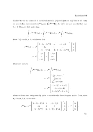 Exercises 9.8
In order to use the variation of parameters formula (equation (13) on page 565 of the text),
we need to ﬁnd expressions for eAt
x0 and
t
0
eA(t−s)
f(s) ds, where we have used the fact that
t0 = 0. Thus, we ﬁrst notice that
t
0
eA(t−s)
f(s) ds =
t
0
eAt−As
f(s) ds = eAt
t
0
e−As
f(s) ds .
Since f(s) = col(0, s, 0), we observe that
e−As
f(s) = es




1 − 3s − 3s2
/2 −s s + s2
/2
3s 1 −
−9s − 9s2
/2 −3s 1 + 3s + 3s2
/2








0
s
0




= es




−s2
s
−3s2



 =




−s2
es
ses
−3s2
es



 .
Therefore, we have
t
0
eA(t−s)
f(s) ds = eAt
t
0
e−As
f(s) ds
= eAt




t
0
(−s2
es
)ds
t
0
(ses
)ds
t
0
(−3s2
es
)ds




= eAt




2 − et
(t2
− 2t + 2)
1 + et
(t − 1)
6 − 3et
(t2
− 2t + 2)



 ,
where we have used integration by parts to evaluate the three integrals above. Next, since
x0 = col(0, 3, 0), we see that
eAt
x0 = e−t




1 + 3t − 3t2
/2 t −t + t2
/2
−3t 1 t
9t − 9t2
/2 3t 1 − 3t + 3t2
/2








0
3
0



 = e−t




3t
3
9t



 .
627
 
