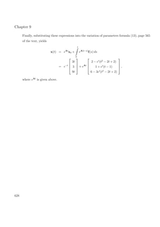 Chapter 9
Finally, substituting these expressions into the variation of parameters formula (13), page 565
of the text, yields
x(t) = eAt
x0 +
t
0
eA(t−s)
f(s) ds
= e−t




3t
3
9t



 + eAt




2 − et
(t2
− 2t + 2)
1 + et
(t − 1)
6 − 3et
(t2
− 2t + 2)



 ,
where eAt
is given above.
628
 