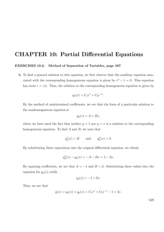 CHAPTER 10: Partial Diﬀerential Equations
EXERCISES 10.2: Method of Separation of Variables, page 587
5. To ﬁnd a general solution to this equation, we ﬁrst observe that the auxiliary equation asso-
ciated with the corresponding homogeneous equation is given by r2
− 1 = 0. This equation
has roots r = ±1. Thus, the solution to the corresponding homogeneous equation is given by
yh(x) = C1ex
+ C2e−x
.
By the method of undetermined coeﬃcients, we see that the form of a particular solution to
the nonhomogeneous equation is
yp(x) = A + Bx,
where we have used the fact that neither y = 1 nor y = x is a solution to the corresponding
homogeneous equation. To ﬁnd A and B, we note that
yp(x) = B and yp (x) = 0.
By substituting these expressions into the original diﬀerential equation, we obtain
yp(x) − yp(x) = −A − Bx = 1 − 2x.
By equating coeﬃcients, we see that A = −1 and B = 2. Substituting these values into the
equation for yp(x) yields
yp(x) = −1 + 2x.
Thus, we see that
y(x) = yh(x) + yp(x) = C1ex
+ C2e−x
− 1 + 2x.
629
 