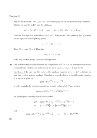 Chapter 10
Next we try to ﬁnd C1 and C2 so that the solution y(x) will satisfy the boundary conditions.
That is, we want to ﬁnd C1 and C2 satisfying
y(0) = C1 + C2 − 1 = 0 and y(1) = C1e + C2e−1
+ 1 = 1 + e.
From the ﬁrst equation we see that C2 = 1 − C1. Substituting this expression for C2 into the
second equation and simplifying yields
e − e−1
= C1 e − e−1
.
Thus, C1 = 1 and C2 = 0. Therefore,
y(x) = ex
− 1 + 2x
is the only solution to the boundary value problem.
13. First note that the auxiliary equation for this problem is r2
+λ = 0. To ﬁnd eigenvalues which
yield nontrivial solutions we will consider the three cases: λ < 0, λ = 0, and λ > 0.
Case 1, λ < 0: In this case the roots to the auxiliary equation are r = ±
√
−λ (where we
note that −λ is a positive number). Therefore, a general solution to the diﬀerential equation
y + λy = 0 is given by
y(x) = C1e
√
−λx
+ C2e−
√
−λx
.
In order to apply the boundary conditions we need to ﬁnd y (x). Thus, we have
y (x) =
√
−λC1e
√
−λx
−
√
−λC2e−
√
−λx
.
By applying the boundary conditions we obtain
y(0) − y (0) = C1 + C2 −
√
−λC1 +
√
−λC2 = 0
⇒ 1 −
√
−λ C1 + 1 +
√
−λ C2 = 0,
and
y(π) = C1e
√
−λπ
+ C2e−
√
−λπ
= 0 ⇒ C2 = −C1e2
√
−λπ
.
630
 
