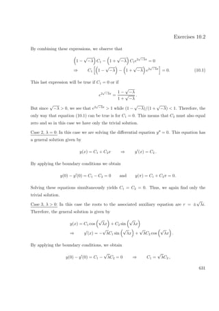 Exercises 10.2
By combining these expressions, we observe that
1 −
√
−λ C1 − 1 +
√
−λ C1e2
√
−λπ
= 0
⇒ C1 1 −
√
−λ − 1 +
√
−λ e2
√
−λπ
= 0. (10.1)
This last expression will be true if C1 = 0 or if
e2
√
−λπ
=
1 −
√
−λ
1 +
√
−λ
.
But since
√
−λ > 0, we see that e2
√
−λπ
> 1 while (1 −
√
−λ)/(1 +
√
−λ) < 1. Therefore, the
only way that equation (10.1) can be true is for C1 = 0. This means that C2 must also equal
zero and so in this case we have only the trivial solution.
Case 2, λ = 0: In this case we are solving the diﬀerential equation y = 0. This equation has
a general solution given by
y(x) = C1 + C2x ⇒ y (x) = C2 .
By applying the boundary conditions we obtain
y(0) − y (0) = C1 − C2 = 0 and y(π) = C1 + C2π = 0.
Solving these equations simultaneously yields C1 = C2 = 0. Thus, we again ﬁnd only the
trivial solution.
Case 3, λ > 0: In this case the roots to the associated auxiliary equation are r = ±
√
λi.
Therefore, the general solution is given by
y(x) = C1 cos
√
λx + C2 sin
√
λx
⇒ y (x) = −
√
λC1 sin
√
λx +
√
λC2 cos
√
λx .
By applying the boundary conditions, we obtain
y(0) − y (0) = C1 −
√
λC2 = 0 ⇒ C1 =
√
λC2 ,
631
 