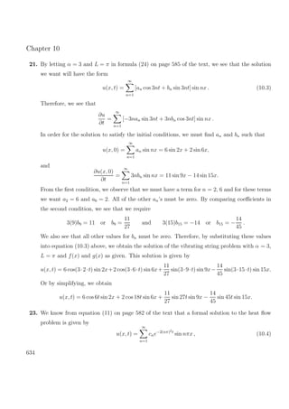 Chapter 10
21. By letting α = 3 and L = π in formula (24) on page 585 of the text, we see that the solution
we want will have the form
u(x, t) =
∞
n=1
[an cos 3nt + bn sin 3nt] sin nx . (10.3)
Therefore, we see that
∂u
∂t
=
∞
n=1
[−3nan sin 3nt + 3nbn cos 3nt] sin nx .
In order for the solution to satisfy the initial conditions, we must ﬁnd an and bn such that
u(x, 0) =
∞
n=1
an sin nx = 6 sin 2x + 2 sin 6x,
and
∂u(x, 0)
∂t
=
∞
n=1
3nbn sin nx = 11 sin 9x − 14 sin 15x.
From the ﬁrst condition, we observe that we must have a term for n = 2, 6 and for these terms
we want a2 = 6 and a6 = 2. All of the other an’s must be zero. By comparing coeﬃcients in
the second condition, we see that we require
3(9)b9 = 11 or b9 =
11
27
and 3(15)b15 = −14 or b15 = −
14
45
.
We also see that all other values for bn must be zero. Therefore, by substituting these values
into equation (10.3) above, we obtain the solution of the vibrating string problem with α = 3,
L = π and f(x) and g(x) as given. This solution is given by
u(x, t) = 6 cos(3·2·t) sin 2x+2 cos(3·6·t) sin 6x+
11
27
sin(3·9·t) sin 9x−
14
45
sin(3·15·t) sin 15x.
Or by simplifying, we obtain
u(x, t) = 6 cos 6t sin 2x + 2 cos 18t sin 6x +
11
27
sin 27t sin 9x −
14
45
sin 45t sin 15x.
23. We know from equation (11) on page 582 of the text that a formal solution to the heat ﬂow
problem is given by
u(x, t) =
∞
n=1
cne−2(nπ)2t
sin nπx , (10.4)
634
 