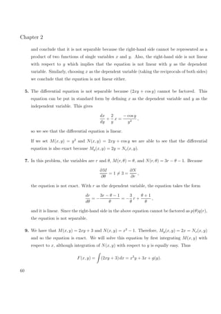 Chapter 2
and conclude that it is not separable because the right-hand side cannot be represented as a
product of two functions of single variables x and y. Also, the right-hand side is not linear
with respect to y which implies that the equation is not linear with y as the dependent
variable. Similarly, choosing x as the dependent variable (taking the reciprocals of both sides)
we conclude that the equation is not linear either.
5. The diﬀerential equation is not separable because (2xy + cos y) cannot be factored. This
equation can be put in standard form by deﬁning x as the dependent variable and y as the
independent variable. This gives
dx
dy
+
2
y
x =
− cos y
y2
,
so we see that the diﬀerential equation is linear.
If we set M(x, y) = y2
and N(x, y) = 2xy + cos y we are able to see that the diﬀerential
equation is also exact because My(x, y) = 2y = Nx(x, y).
7. In this problem, the variables are r and θ, M(r, θ) = θ, and N(r, θ) = 3r − θ − 1. Because
∂M
∂θ
= 1 = 3 =
∂N
∂r
,
the equation is not exact. With r as the dependent variable, the equation takes the form
dr
dθ
= −
3r − θ − 1
θ
= −
3
θ
r +
θ + 1
θ
,
and it is linear. Since the right-hand side in the above equation cannot be factored as p(θ)q(r),
the equation is not separable.
9. We have that M(x, y) = 2xy + 3 and N(x, y) = x2
− 1. Therefore, My(x, y) = 2x = Nx(x, y)
and so the equation is exact. We will solve this equation by ﬁrst integrating M(x, y) with
respect to x, although integration of N(x, y) with respect to y is equally easy. Thus
F(x, y) = (2xy + 3) dx = x2
y + 3x + g(y).
60
 
