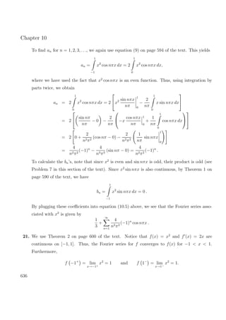 Chapter 10
To ﬁnd an for n = 1, 2, 3, . . ., we again use equation (9) on page 594 of the text. This yields
an =
1
−1
x2
cos nπx dx = 2
1
0
x2
cos nπx dx,
where we have used the fact that x2
cos nπx is an even function. Thus, using integration by
parts twice, we obtain
an = 2
1
0
x2
cos nπx dx = 2

x2 sin nπx
nπ
1
0
−
2
nπ
1
0
x sin nπx dx


= 2

 sin nπ
nπ
− 0 −
2
nπ

−x
cos nπx
nπ
1
0
+
1
nπ
1
0
cos nπx dx




= 2 0 +
2
n2π2
(cos nπ − 0) −
2
n2π2
1
nπ
sin nπx
1
0
=
4
n2π2
(−1)n
−
4
n3π3
(sin nπ − 0) =
4
n2π2
(−1)n
.
To calculate the bn’s, note that since x2
is even and sin nπx is odd, their product is odd (see
Problem 7 in this section of the text). Since x2
sin nπx is also continuous, by Theorem 1 on
page 590 of the text, we have
bn =
1
−1
x2
sin nπx dx = 0 .
By plugging these coeﬃcients into equation (10.5) above, we see that the Fourier series asso-
ciated with x2
is given by
1
3
+
∞
n=1
4
n2π2
(−1)n
cos nπx .
21. We use Theorem 2 on page 600 of the text. Notice that f(x) = x2
and f (x) = 2x are
continuous on [−1, 1]. Thus, the Fourier series for f converges to f(x) for −1 < x < 1.
Furthermore,
f −1+
= lim
x→−1+
x2
= 1 and f 1−
= lim
x→1−
x2
= 1.
636
 