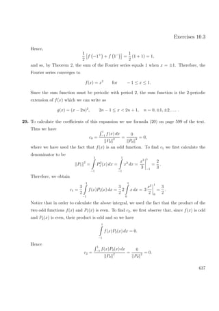 Exercises 10.3
Hence,
1
2
f −1+
+ f 1−
=
1
2
(1 + 1) = 1,
and so, by Theorem 2, the sum of the Fourier series equals 1 when x = ±1. Therefore, the
Fourier series converges to
f(x) = x2
for − 1 ≤ x ≤ 1.
Since the sum function must be periodic with period 2, the sum function is the 2-periodic
extension of f(x) which we can write as
g(x) = (x − 2n)2
, 2n − 1 ≤ x < 2n + 1, n = 0, ±1, ±2, . . . .
29. To calculate the coeﬃcients of this expansion we use formula (20) on page 599 of the text.
Thus we have
c0 =
1
−1
f(x) dx
P0
2 =
0
P0
2 = 0,
where we have used the fact that f(x) is an odd function. To ﬁnd c1 we ﬁrst calculate the
denominator to be
P1
2
=
1
−1
P2
1 (x) dx =
1
−1
x2
dx =
x3
3
1
−1
=
2
3
.
Therefore, we obtain
c1 =
3
2
1
−1
f(x)P1(x) dx =
3
2
2
1
0
x dx = 3
x2
2
1
0
=
3
2
.
Notice that in order to calculate the above integral, we used the fact that the product of the
two odd functions f(x) and P1(x) is even. To ﬁnd c2, we ﬁrst observe that, since f(x) is odd
and P2(x) is even, their product is odd and so we have
1
−1
f(x)P2(x) dx = 0.
Hence
c2 =
1
−1
f(x)P2(x) dx
P2
2 =
0
P2
2 = 0.
637
 