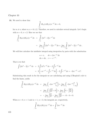 Chapter 10
31. We need to show that ∞
−∞
Hm(x)Hn(x)e−x2
dx = 0,
for m = n, where m, n = 0, 1, 2. Therefore, we need to calculate several integrals. Let’s begin
with m = 0, n = 2. Here we see that
∞
−∞
H0(x)H2(x)e−x2
dx =
∞
−∞
4x2
− 2 e−x2
dx
= lim
N→∞
N
0
4x2
− 2 e−x2
dx + lim
M→∞
0
−M
4x2
− 2 e−x2
dx .
We will ﬁrst calculate the indeﬁnite integral using integration by parts with the substitution
u = x, dv = 2xe−x2
dx
du = dx, v = −e−x2
.
That is we ﬁnd
4x2
− 2 e−x2
dx = 2 2x2
e−x2
dx − 2 e−x2
dx
= 2 −xe−x2
+ e−x2
dx − 2 e−x2
dx = −2xe−x2
+ C.
Substituting this result in for the integrals we are calculating and using L’Hospital’s rule to
ﬁnd the limits, yields
∞
−∞
H0(x)H2(x)e−x2
dx = lim
N→∞
−2xe−x2 N
0
+ lim
M→∞
−2xe−x2 0
−M
= lim
N→∞
−2N
eN2 + 0 + lim
M→∞
0 −
2M
eM2
= − lim
N→∞
2N
eN2 − lim
M→∞
2M
eM2 = −0 − 0 = 0.
When m = 0, n = 1 and m = 1, n = 2, the integrals are, respectively,
∞
−∞
H0(x)H1(x)e−x2
dx =
∞
−∞
2xe−x2
dx
638
 