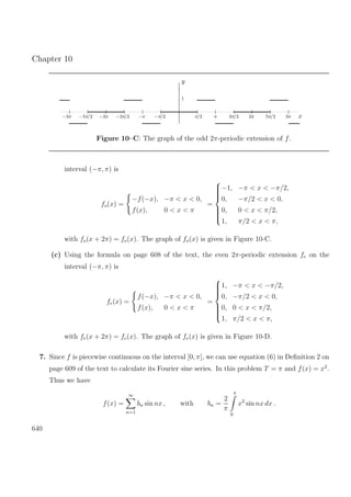 Chapter 10
y
1
−3π −5π/2 −2π −3π/2 −π −π/2 π/2 π 3π/2 2π 5π/2 3π x
Figure 10–C: The graph of the odd 2π-periodic extension of f.
interval (−π, π) is
fo(x) =
−f(−x), −π < x < 0,
f(x), 0 < x < π
=



−1, −π < x < −π/2,
0, −π/2 < x < 0,
0, 0 < x < π/2,
1, π/2 < x < π,
with fo(x + 2π) = fo(x). The graph of fo(x) is given in Figure 10-C.
(c) Using the formula on page 608 of the text, the even 2π-periodic extension fe on the
interval (−π, π) is
fe(x) =
f(−x), −π < x < 0,
f(x), 0 < x < π
=



1, −π < x < −π/2,
0, −π/2 < x < 0,
0, 0 < x < π/2,
1, π/2 < x < π,
with fe(x + 2π) = fe(x). The graph of fe(x) is given in Figure 10-D.
7. Since f is piecewise continuous on the interval [0, π], we can use equation (6) in Deﬁnition 2 on
page 609 of the text to calculate its Fourier sine series. In this problem T = π and f(x) = x2
.
Thus we have
f(x) =
∞
n=1
bn sin nx , with bn =
2
π
π
0
x2
sin nx dx .
640
 