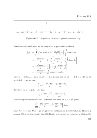 Exercises 10.4
y
1
−3π −5π/2 −2π −3π/2 −π −π/2 π/2 π 3π/2 2π 5π/2 3π 7π/2 x
Figure 10–D: The graph of the even 2π-periodic extension of f.
To calculate the coeﬃcients, we use integration by parts twice to obtain
π
2
bn =
π
0
x2
sin nx dx = −x2 cos nx
n
π
0
+
2
n
π
0
x cos nx dx
= −
π2
cos nπ
n
+ 0 +
2
n

x
sin nx
n
π
0
−
1
n
π
0
sin nx dx


= −
π2
cos nπ
n
+
2
n
0 −
1
n
−
cos nx
n
π
0
= −
π2
cos nπ
n
+
2
n3
(cos nπ − cos 0) ,
where n = 1, 2, 3, . . .. Since cos nπ = 1 if n is even and cos nπ = −1 if n is odd for all
n = 1, 2, 3, . . ., we see that
π
2
bn = −
π2
(−1)n
n
+
2[(−1)n
− 1]
n3
.
Therefore, for n = 1, 2, 3, . . ., we have
bn =
2π(−1)n+1
n
+
4[(−1)n
− 1]
πn3
.
Substituting these coeﬃcients into the Fourier sine series for f(x) = x2
, yields
∞
n=1
2π(−1)n+1
n
+
4[(−1)n
− 1]
πn3
sin nx .
Since f(x) = x2
and f (x) = 2x are piecewise continuous on the interval [0, π], Theorem 2
on page 600 of the text implies that this Fourier series converges pointwise to f(x) on the
641
 