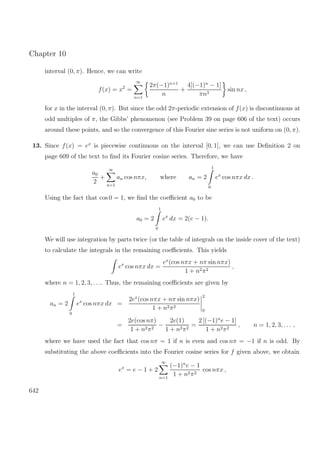 Chapter 10
interval (0, π). Hence, we can write
f(x) = x2
=
∞
n=1
2π(−1)n+1
n
+
4[(−1)n
− 1]
πn3
sin nx ,
for x in the interval (0, π). But since the odd 2π-periodic extension of f(x) is discontinuous at
odd multiples of π, the Gibbs’ phenomenon (see Problem 39 on page 606 of the text) occurs
around these points, and so the convergence of this Fourier sine series is not uniform on (0, π).
13. Since f(x) = ex
is piecewise continuous on the interval [0, 1], we can use Deﬁnition 2 on
page 609 of the text to ﬁnd its Fourier cosine series. Therefore, we have
a0
2
+
∞
n=1
an cos nπx, where an = 2
1
0
ex
cos nπx dx .
Using the fact that cos 0 = 1, we ﬁnd the coeﬃcient a0 to be
a0 = 2
1
0
ex
dx = 2(e − 1).
We will use integration by parts twice (or the table of integrals on the inside cover of the text)
to calculate the integrals in the remaining coeﬃcients. This yields
ex
cos nπx dx =
ex
(cos nπx + nπ sin nπx)
1 + n2π2
,
where n = 1, 2, 3, . . .. Thus, the remaining coeﬃcients are given by
an = 2
1
0
ex
cos nπx dx =
2ex
(cos nπx + nπ sin nπx)
1 + n2π2
2
0
=
2e(cos nπ)
1 + n2π2
−
2e(1)
1 + n2π2
=
2 [(−1)n
e − 1]
1 + n2π2
, n = 1, 2, 3, . . . ,
where we have used the fact that cos nπ = 1 if n is even and cos nπ = −1 if n is odd. By
substituting the above coeﬃcients into the Fourier cosine series for f given above, we obtain
ex
= e − 1 + 2
∞
n=1
(−1)n
e − 1
1 + n2π2
cos nπx ,
642
 