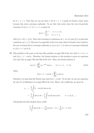 Exercises 10.4
for 0 < x < 1. Note that we can say that ex
for 0 < x < 1 equals its Fourier cosine series
because this series converges uniformly. To see this, ﬁrst notice that the even 2π-periodic
extension of f(x) = ex
, 0 < x < 1, is given by
fe(x) =
e−x
, −1 < x < 0,
ex
, 0 < x < 1,
with fe(x+2π) = fe(x). Since this extension is continuous on (−∞, ∞) and fe(x) is piecewise
continuous on [−1, 1], Theorem 3 on page 601 of the text states that its Fourier series (which is
the one we found above) converges uniformly to fe(x) on [−1, 1] and so it converges uniformly
to f(x) = ex
on (0, 1).
17. This problem is the same as the heat ﬂow problem on page 580 of the text with β = 5, L = π
and f(x) = 1 − cos 2x. Therefore, the formal solution to this problem is given in equations
(11) and (12) on pages 582 and 583 of the text. Thus, the formal solution is
u(x, t) =
∞
n=1
cne−5n2t
sin nx 0 < x < π, t > 0 , (10.6)
where
f(x) = 1 − cos 2x =
∞
n=1
cn sin nx .
Therefore, we must ﬁnd the Fourier sine series for 1−cos 2x. To do this, we can use equations
(6) and (7) of Deﬁnition 2 on page 609 of the text. Hence, the coeﬃcients are given by
cn =
2
π
π
0
(1 − cos 2x) sin nx dx
=
2
π
π
0
sin nx dx −
2
π
π
0
cos 2x sin nx dx , n = 1, 2, 3, . . . .
Calculating the ﬁrst integral above yields
2
π
π
0
sin nx dx = −
2
nπ
(cos nπ − 1) =
2
nπ
[1 − (−1)n
] ,
643
 