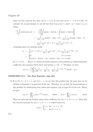 Chapter 10
where we have used the fact that cos nπ = 1 if n is even and cos nπ = −1 if n is odd. To
calculate the second integral, we use the fact that 2 cos α sin β = sin(β − α) + sin(β + α), to
obtain
−
2
π
π
0
cos 2x sin nx dx = −
1
π



π
0
sin[(n − 2)x] dx +
π
0
sin[(n + 2)x] dx



=
1
π(n − 2)
{cos[(n − 2)π] − 1} +
1
π(n + 2)
{cos[(n + 2)π] − 1}
=
1
π(n − 2)
[(−1)n
− 1] +
1
π(n + 2)
[(−1)n
− 1] .
Combining these two integrals yields
cn =
2
nπ
[1 − (−1)n
] +
1
π(n − 2)
[(−1)n
− 1] +
1
π(n + 2)
[(−1)n
− 1]
=
0, if n is even,
4/(nπ) − 2/[π(n − 2)] − 2/[π(n + 2)], if n is odd,
for n = 1, 2, 3, . . .. Hence, we obtain the formal solution to this problem by substituting these
coeﬃcients into equation (10.6) above and setting n = 2k − 1. Therefore, we have
u(x, t) =
2
π
∞
k=1
2
2k − 1
−
1
2k − 3
−
1
2k + 1
e−5(2k−1)2t
sin(2k − 1)x .
EXERCISES 10.5: The Heat Equation, page 624
3. If we let β = 3, L = π, and f(x) = x, we see that this problem has the same form as the
problem in Example 1 on page 613 of the text. Therefore, we can ﬁnd the formal solution to
this problem by substituting these values into equation (14) on page 615 of the text. Hence,
we have
u(x, t) =
∞
n=0
cn cos e−3n2t
cos nx , where f(x) =
∞
n=0
cn cos nx . (10.7)
Thus, we must ﬁnd the Fourier cosine series coeﬃcients for f(x) = x, 0 < x < π. (Note that
the even 2π-extension for f(x) = x, 0 < x < π, which is given by
fe(x) =
−x, for − π < x < 0,
x, for 0 < x < π,
644
 