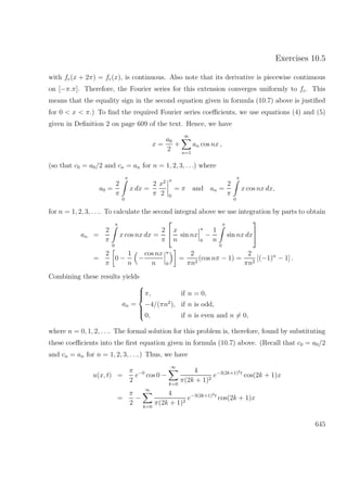 Exercises 10.5
with fe(x + 2π) = fe(x), is continuous. Also note that its derivative is piecewise continuous
on [−π.π]. Therefore, the Fourier series for this extension converges uniformly to fe. This
means that the equality sign in the second equation given in formula (10.7) above is justiﬁed
for 0 < x < π.) To ﬁnd the required Fourier series coeﬃcients, we use equations (4) and (5)
given in Deﬁnition 2 on page 609 of the text. Hence, we have
x =
a0
2
+
∞
n=1
an cos nx ,
(so that c0 = a0/2 and cn = an for n = 1, 2, 3, . . .) where
a0 =
2
π
π
0
x dx =
2
π
x2
2
π
0
= π and an =
2
π
π
0
x cos nx dx,
for n = 1, 2, 3, . . .. To calculate the second integral above we use integration by parts to obtain
an =
2
π
π
0
x cos nx dx =
2
π

 x
n
sin nx
π
0
−
1
n
π
0
sin nx dx


=
2
π
0 −
1
n
−
cos nx
n
π
0
=
2
πn2
(cos nπ − 1) =
2
πn2
[(−1)n
− 1] .
Combining these results yields
an =



π, if n = 0,
−4/(πn2
), if n is odd,
0, if n is even and n = 0,
where n = 0, 1, 2, . . .. The formal solution for this problem is, therefore, found by substituting
these coeﬃcients into the ﬁrst equation given in formula (10.7) above. (Recall that c0 = a0/2
and cn = an for n = 1, 2, 3, . . ..) Thus, we have
u(x, t) =
π
2
e−0
cos 0 −
∞
k=0
4
π(2k + 1)2
e−3(2k+1)2t
cos(2k + 1)x
=
π
2
−
∞
k=0
4
π(2k + 1)2
e−3(2k+1)2t
cos(2k + 1)x
645
 