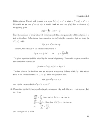 Exercises 2.4
Diﬀerentiating F(x, y) with respect to y gives Fy(x, y) = x2
+ g (y) = N(x, y) = x2
− 1.
From this we see that g = −1. (As a partial check we note that g (y) does not involve x.)
Integrating gives
g(y) = (−1) dy = −y.
Since the constant of integration will be incorporated into the parameter of the solution, it is
not written here. Substituting this expression for g(y) into the expression that we found for
F(x, y) yields
F(x, y) = x2
y + 3x − y.
Therefore, the solution of the diﬀerential equation is
x2
y + 3x − y = C ⇒ y =
C − 3x
x2 − 1
.
The given equation could be solved by the method of grouping. To see this, express the diﬀer-
ential equation in the form
(2xy dx + x2
dy) + (3 dx − dy) = 0.
The ﬁrst term of the left-hand side we recognize as the total diﬀerential of x2
y. The second
term is the total diﬀerential of (3x − y). Thus we again ﬁnd that
F(x, y) = x2
y + 3x − y
and, again, the solution is x2
y + 3x − y = C.
11. Computing partial derivatives of M(x, y) = cos x cos y + 2x and N(x, y) = −(sin x sin y + 2y),
we obtain
∂M
∂y
=
∂
∂y
(cos x cos y + 2x) = − cos x sin y ,
∂N
∂x
=
∂
∂x
[− (sin x sin y + 2y)] = − cos x sin y ,
⇒
∂M
∂y
=
∂N
∂x
,
and the equation is exact.
61
 