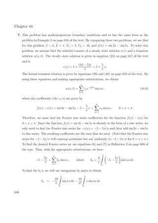 Chapter 10
7. This problem has nonhomogeneous boundary conditions and so has the same form as the
problem in Example 2 on page 616 of the text. By comparing these two problems, we see that
for this problem β = 2, L = π, U1 = 5, U2 = 10, and f(x) = sin 3x − sin 5x. To solve this
problem, we assume that the solution consists of a steady state solution v(x) and a transient
solution w(x, t). The steady state solution is given in equation (24) on page 617 of the text
and is
v(x) = 5 +
(10 − 5)x
π
= 5 +
5
π
x .
The formal transient solution is given by equations (39) and (40) on page 619 of the text. By
using these equations and making appropriate substitutions, we obtain
w(x, t) =
∞
n=1
cne−2n2t
sin nx , (10.8)
where the coeﬃcients (the cn’s) are given by
f(x) − v(x) = sin 3x − sin 5x − 5 −
5
π
x =
∞
n=1
cn sin nx , 0 < x < π.
Therefore, we must ﬁnd the Fourier sine series coeﬃcients for the function f(x) − v(x) for
0 < x < π. Since the function f(x) = sin 3x − sin 5x is already in the form of a sine series, we
only need to ﬁnd the Fourier sine series for −v(x) = −5 − 5x/π and then add sin 3x − sin 5x
to this series. The resulting coeﬃcients are the ones that we need. (Note that the Fourier sine
series for −5 − 5x/π will converge pointwise but not uniformly to −5 − 5x/π for 0 < x < π.)
To ﬁnd the desired Fourier series we use equations (6) and (7) in Deﬁnition 2 on page 609 of
the text. Thus, with the appropriate substitutions, we have
−5 −
5x
π
=
∞
n=1
bn sin nx , where bn =
2
π
π
0
−5 −
5x
π
sin nx dx .
To ﬁnd the bn’s, we will use integration by parts to obtain
bn = −
10
π
π
0
sin nx dx −
10
π2
π
0
x sin nx dx
646
 