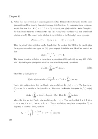 Chapter 10
9. Notice that this problem is a nonhomogeneous partial diﬀerential equation and has the same
form as the problem given in Example 3 on page 618 of the text. By comparing these problems,
we see that here β = 1,P(x) = e−x
, L = π, U1 = U2 = 0, and f(x) = sin 2x. As in Example 3,
we will assume that the solution is the sum of a steady state solution v(x) and a transient
solution w(x, t). The steady state solution is the solution to the boundary value problem
v (x) = −e−x
, 0 < x < π, v(0) = v(π) = 0.
Thus the steady state solution can be found either by solving this ODE or by substituting
the appropriate values into equation (35) given on page 618 of the text. By either method we
ﬁnd
v(x) =
e−π
− 1
π
x − e−x
+ 1.
The formal transient solution is then given by equations (39) and (40) on page 619 of the
text. By making the appropriate substitutions into this equation, we obtain
w(x, t) =
∞
n=1
cne−n2t
sin nx , (10.9)
where the cn’s are given by
f(x) − v(x) = sin 2x −
e−π
− 1
π
x + e−x
− 1 =
∞
n=1
cn sin nx .
Hence, the problem is to ﬁnd the Fourier sine coeﬃcients for f(x) − v(x). The ﬁrst term,
f(x) = sin 2x, is already in the desired form. Therefore, the Fourier sine series for f(x)−v(x)
is
sin 2x +
∞
n=1
bn sin nx = b1 sin x + (b2 + 1) sin 2x +
∞
n=3
bn sin nx ,
where the bn’s are the Fourier sine coeﬃcients for −v(x). This implies that if n = 2, then
cn = bn and if n = 2, then cn = bn + 1. The bn coeﬃcients are given by equation (7) on
page 609 of the text. Thus, we have
bn =
2
π
π
0
−
e−π
− 1
π
x + e−x
− 1 sin nx dx
648
 