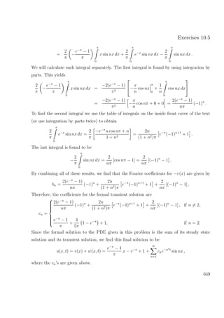 Exercises 10.5
=
2
π
−
e−π
− 1
π
π
0
x sin nx dx +
2
π
π
0
e−x
sin nx dx −
2
π
π
0
sin nx dx .
We will calculate each integral separately. The ﬁrst integral is found by using integration by
parts. This yields
2
π
−
e−π
− 1
π
π
0
x sin nx dx =
−2(e−π
− 1)
π2

−
x
n
cos nx
π
0
+
1
n
π
0
cos nx dx


=
−2(e−π
− 1)
π2
−
π
n
cos nπ + 0 + 0 =
2(e−π
− 1)
nπ
(−1)n
.
To ﬁnd the second integral we use the table of integrals on the inside front cover of the text
(or use integration by parts twice) to obtain
2
π
π
0
e−x
sin nx dx =
2
π
−e−π
n cos nπ + n
1 + n2
=
2n
(1 + n2)π
e−π
(−1)n+1
+ 1 .
The last integral is found to be
−
2
π
π
0
sin nx dx =
2
nπ
[cos nπ − 1] =
2
nπ
[(−1)n
− 1] .
By combining all of these results, we ﬁnd that the Fourier coeﬃcients for −v(x) are given by
bn =
2(e−π
− 1)
nπ
(−1)n
+
2n
(1 + n2)π
e−π
(−1)n+1
+ 1 +
2
nπ
[(−1)n
− 1] .
Therefore, the coeﬃcients for the formal transient solution are
cn =



2(e−π
− 1)
nπ
(−1)n
+
2n
(1 + n2)π
e−π
(−1)n+1
+ 1 +
2
nπ
[(−1)n
− 1] , if n = 2,
e−π
− 1
π
+
4
5π
1 − e−π
+ 1, if n = 2.
Since the formal solution to the PDE given in this problem is the sum of its steady state
solution and its transient solution, we ﬁnd this ﬁnal solution to be
u(x, t) = v(x) + w(x, t) =
e−π
− 1
π
x − e−x
+ 1 +
∞
n=1
cne−n2t
sin nx ,
where the cn’s are given above.
649
 