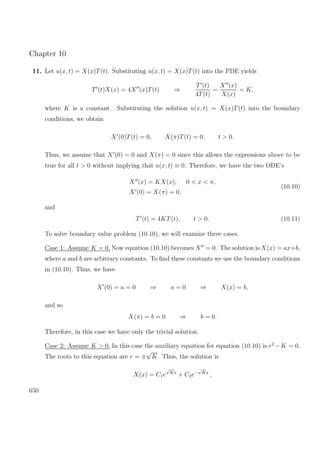 Chapter 10
11. Let u(x, t) = X(x)T(t). Substituting u(x, t) = X(x)T(t) into the PDE yields
T (t)X(x) = 4X (x)T(t) ⇒
T (t)
4T(t)
=
X (x)
X(x)
= K,
where K is a constant. Substituting the solution u(x, t) = X(x)T(t) into the boundary
conditions, we obtain
X (0)T(t) = 0, X(π)T(t) = 0, t > 0.
Thus, we assume that X (0) = 0 and X(π) = 0 since this allows the expressions above to be
true for all t > 0 without implying that u(x, t) ≡ 0. Therefore, we have the two ODE’s
X (x) = KX(x), 0 < x < π,
X (0) = X(π) = 0,
(10.10)
and
T (t) = 4KT(t), t > 0. (10.11)
To solve boundary value problem (10.10), we will examine three cases.
Case 1: Assume K = 0. Now equation (10.10) becomes X = 0. The solution is X(x) = ax+b,
where a and b are arbitrary constants. To ﬁnd these constants we use the boundary conditions
in (10.10). Thus, we have
X (0) = a = 0 ⇒ a = 0 ⇒ X(x) = b,
and so
X(π) = b = 0 ⇒ b = 0.
Therefore, in this case we have only the trivial solution.
Case 2: Assume K > 0. In this case the auxiliary equation for equation (10.10) is r2
−K = 0.
The roots to this equation are r = ±
√
K. Thus, the solution is
X(x) = C1e
√
Kx
+ C2e−
√
Kx
,
650
 
